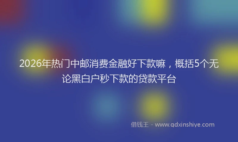 2026年热门中邮消费金融好下款嘛，概括5个无论黑白户秒下款的贷款平台