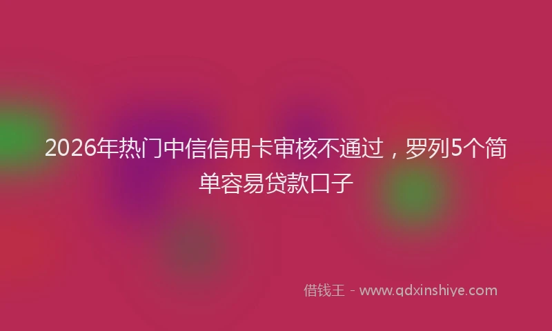 2026年热门中信信用卡审核不通过，罗列5个简单容易贷款口子