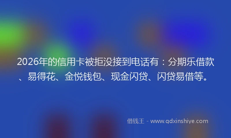 2026年的信用卡被拒没接到电话有：分期乐借款、易得花、金悦钱包、现金闪贷、闪贷易借等。