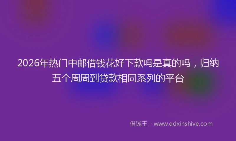 2026年热门中邮借钱花好下款吗是真的吗，归纳五个周周到贷款相同系列的平台