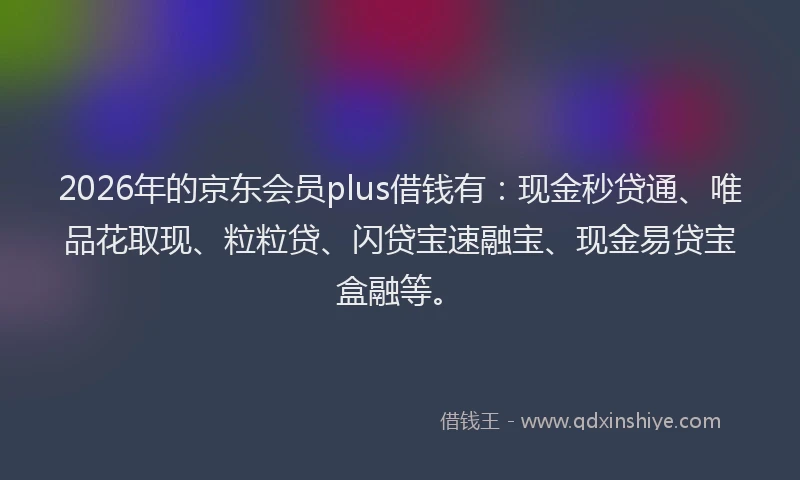 2026年的京东会员plus借钱有：现金秒贷通、唯品花取现、粒粒贷、闪贷宝速融宝、现金易贷宝盒融等。
