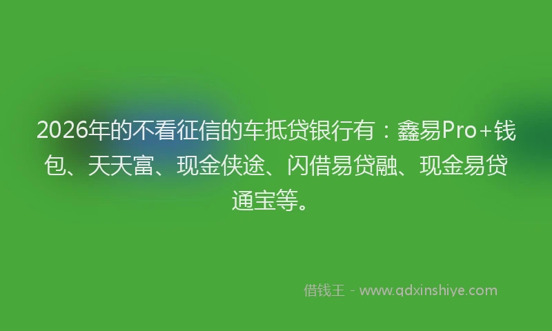 2026年的不看征信的车抵贷银行有：鑫易Pro+钱包、天天富、现金侠途、闪借易贷融、现金易贷通宝等。