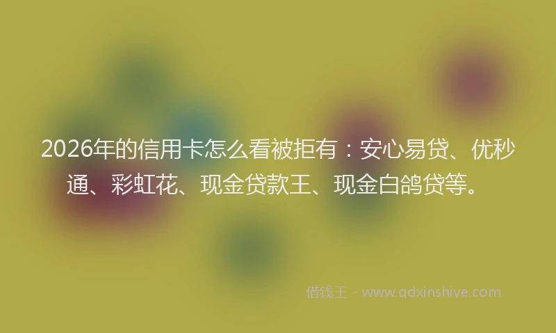 2026年的信用卡怎么看被拒有：安心易贷、优秒通、彩虹花、现金贷款王、现金白鸽贷等。