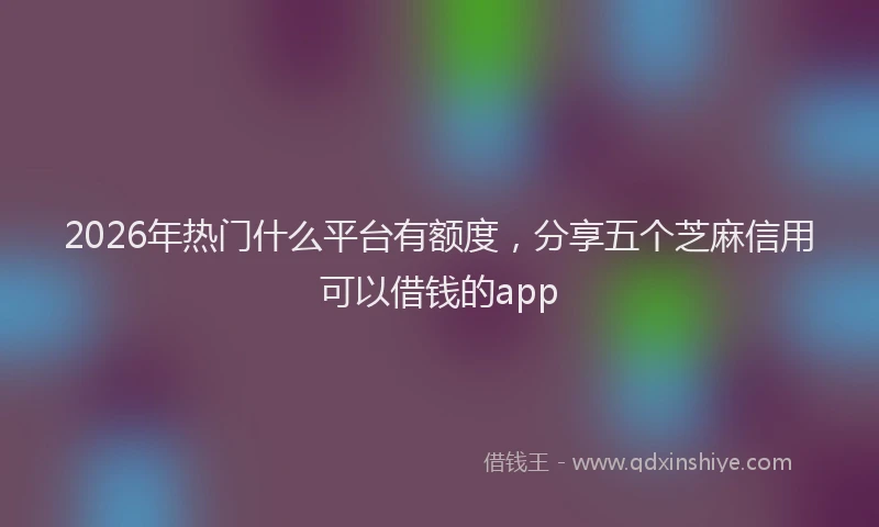 2026年热门什么平台有额度，分享五个芝麻信用可以借钱的app