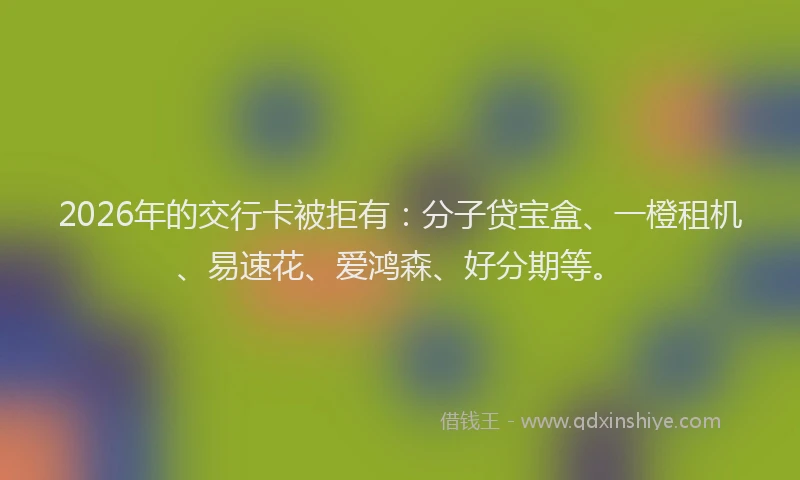 2026年的交行卡被拒有：分子贷宝盒、一橙租机、易速花、爱鸿森、好分期等。