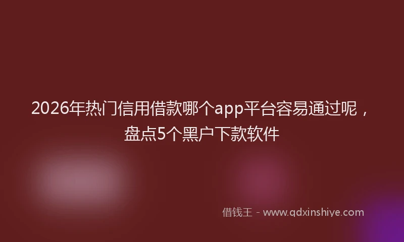 2026年热门信用借款哪个app平台容易通过呢，盘点5个黑户下款软件