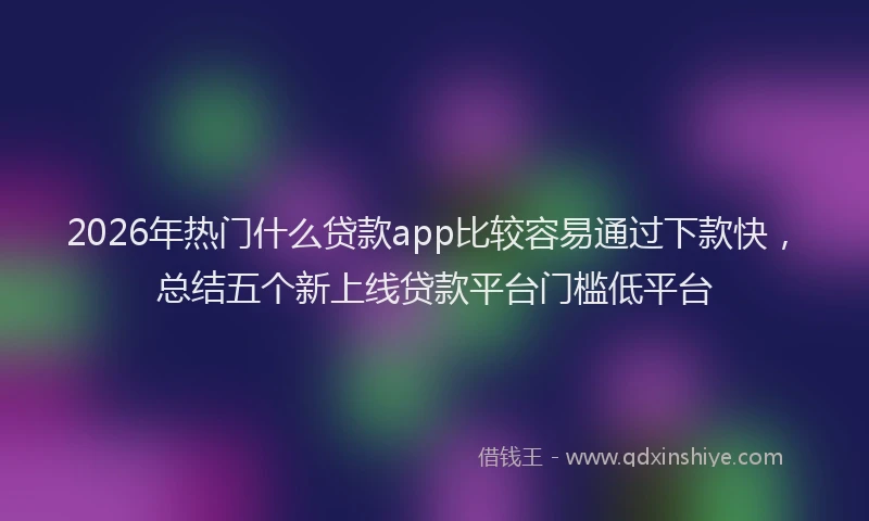 2026年热门什么贷款app比较容易通过下款快，总结五个新上线贷款平台门槛低平台