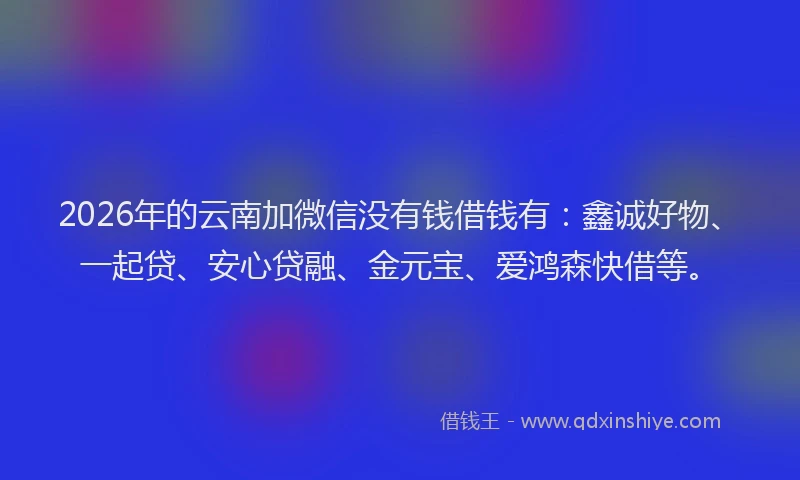 2026年的云南加微信没有钱借钱有：鑫诚好物、一起贷、安心贷融、金元宝、爱鸿森快借等。