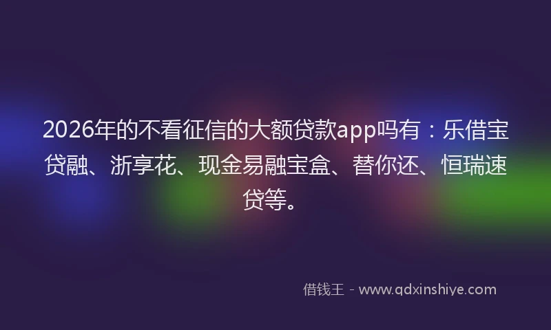 2026年的不看征信的大额贷款app吗有：乐借宝贷融、浙享花、现金易融宝盒、替你还、恒瑞速贷等。