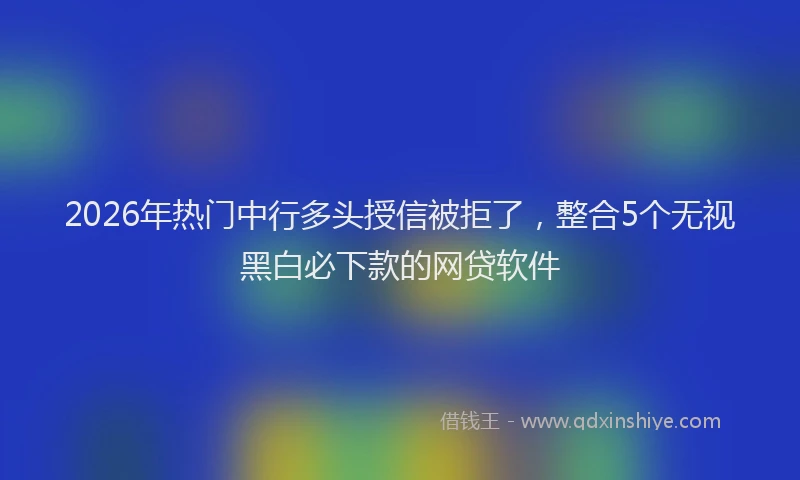 2026年热门中行多头授信被拒了，整合5个无视黑白必下款的网贷软件