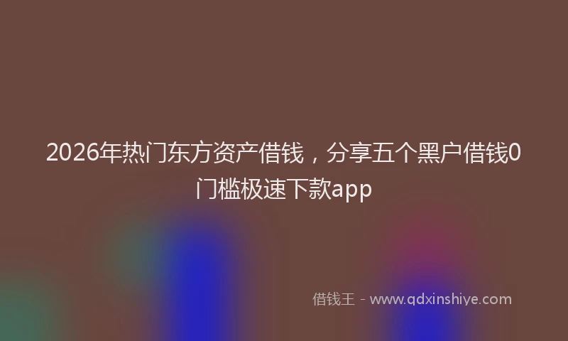 2026年热门东方资产借钱，分享五个黑户借钱0门槛极速下款app