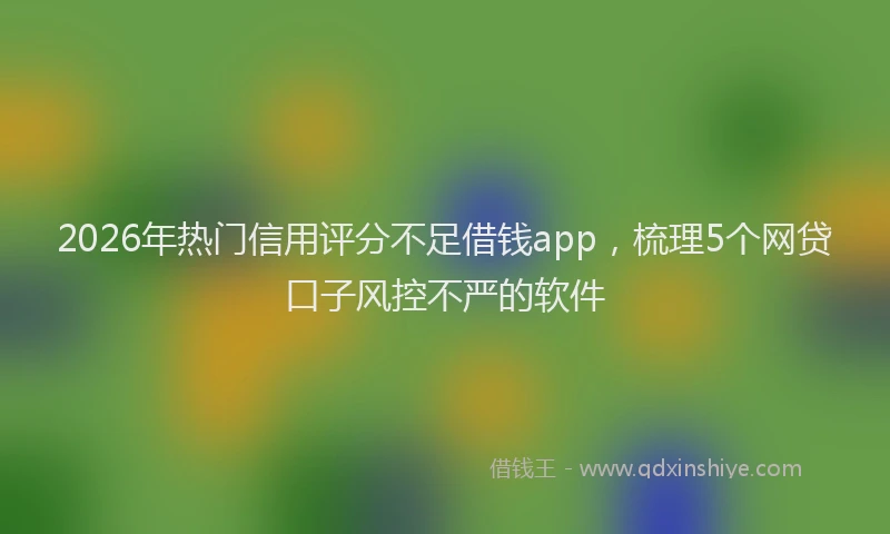 2026年热门信用评分不足借钱app，梳理5个网贷口子风控不严的软件