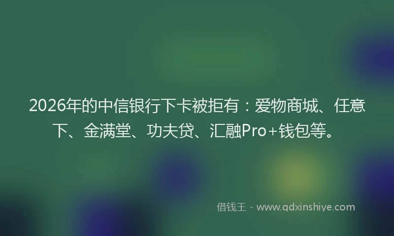 2026年的中信银行下卡被拒有：爱物商城、任意下、金满堂、功夫贷、汇融Pro+钱包等。
