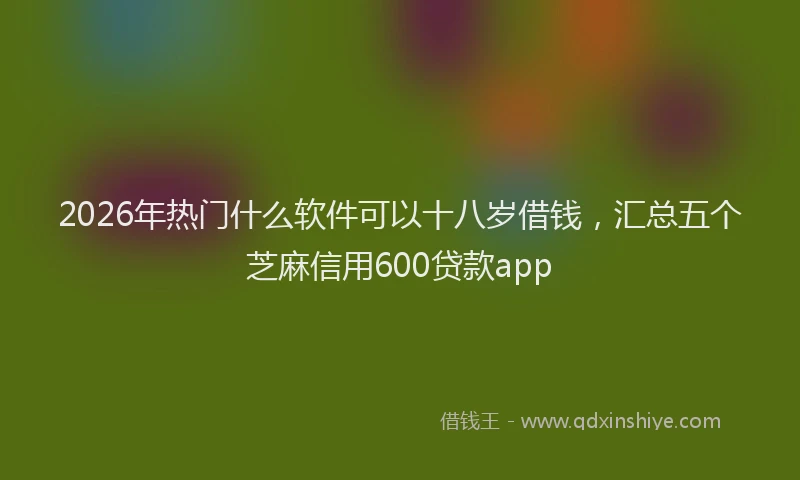 2026年热门什么软件可以十八岁借钱，汇总五个芝麻信用600贷款app