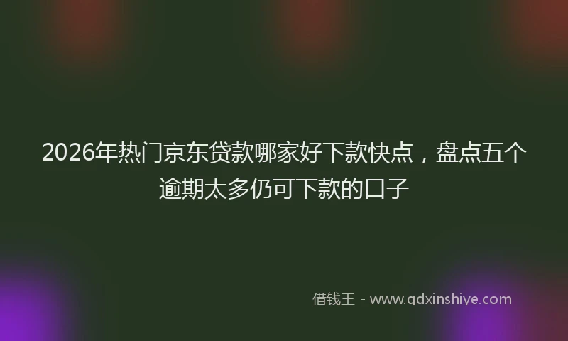 2026年热门京东贷款哪家好下款快点，盘点五个逾期太多仍可下款的口子