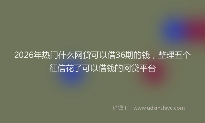 2026年热门什么网贷可以借36期的钱，整理五个征信花了可以借钱的网贷平台