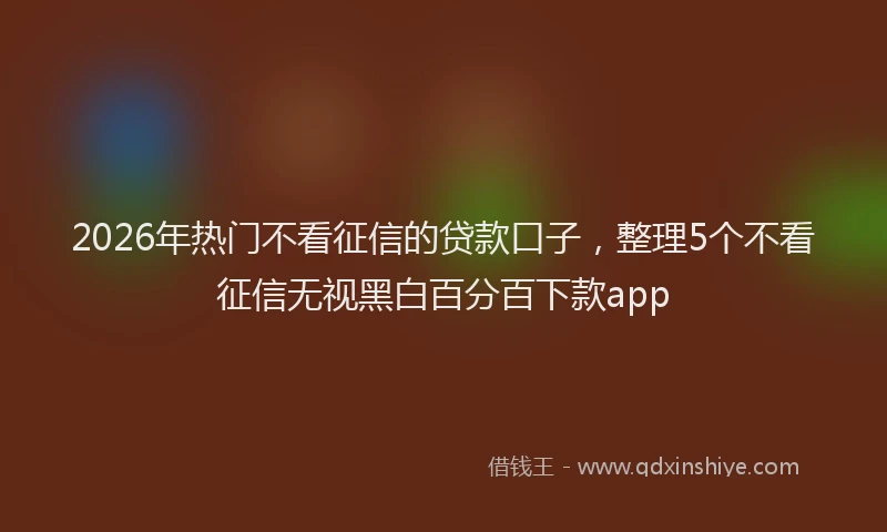 2026年热门不看征信的贷款口子，整理5个不看征信无视黑白百分百下款app