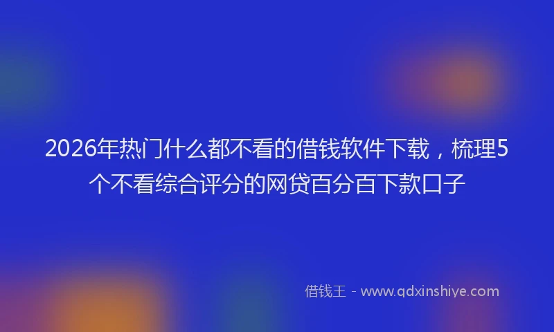 2026年热门什么都不看的借钱软件下载，梳理5个不看综合评分的网贷百分百下款口子