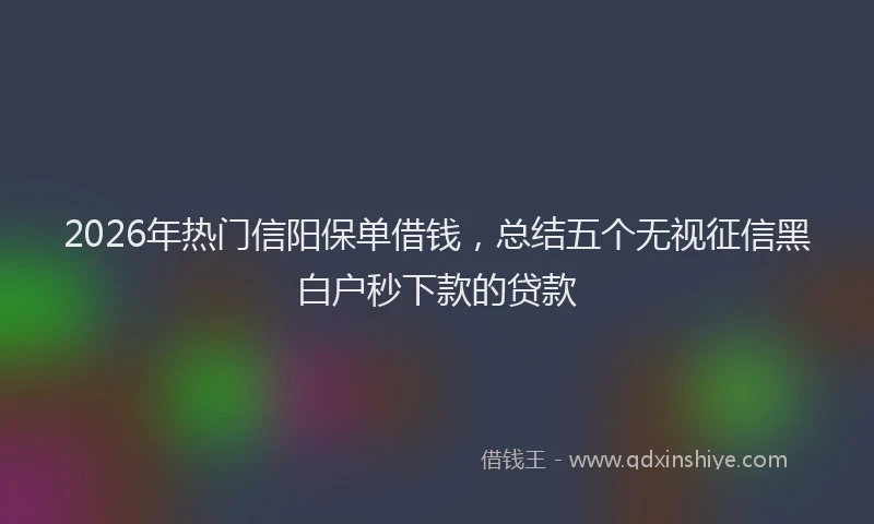 2026年热门信阳保单借钱，总结五个无视征信黑白户秒下款的贷款