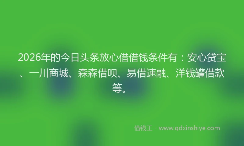 2026年的今日头条放心借借钱条件有：安心贷宝、一川商城、森森借呗、易借速融、洋钱罐借款等。