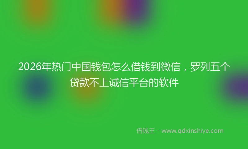 2026年热门中国钱包怎么借钱到微信，罗列五个贷款不上诚信平台的软件