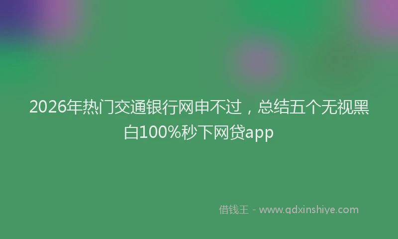 2026年热门交通银行网申不过，总结五个无视黑白100%秒下网贷app