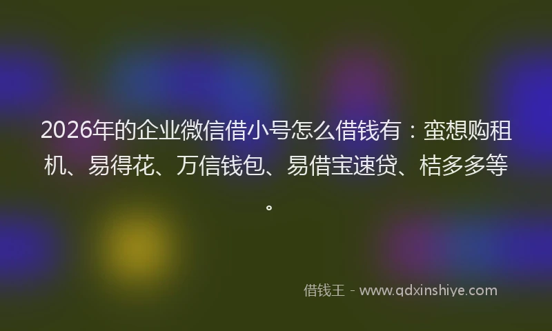 2026年的企业微信借小号怎么借钱有：蛮想购租机、易得花、万信钱包、易借宝速贷、桔多多等。