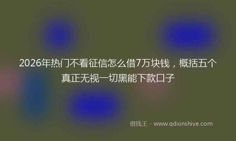 2026年热门不看征信怎么借7万块钱，概括五个真正无视一切黑能下款口子