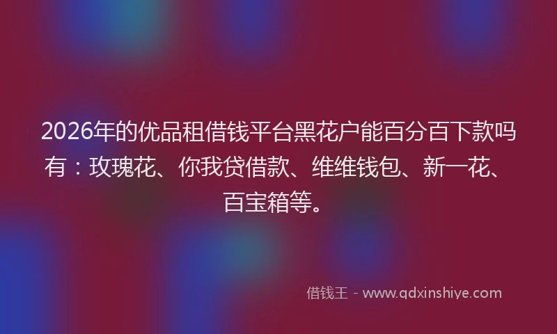 2026年的优品租借钱平台黑花户能百分百下款吗有：玫瑰花、你我贷借款、维维钱包、新一花、百宝箱等。
