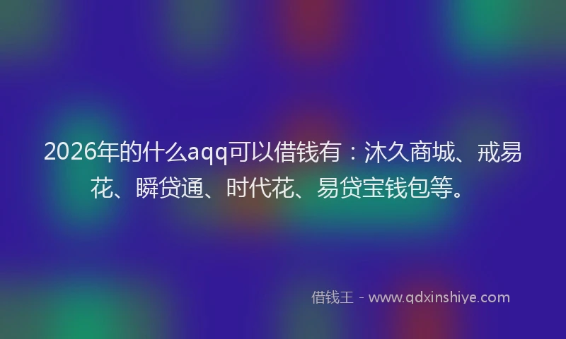 2026年的什么aqq可以借钱有：沐久商城、戒易花、瞬贷通、时代花、易贷宝钱包等。