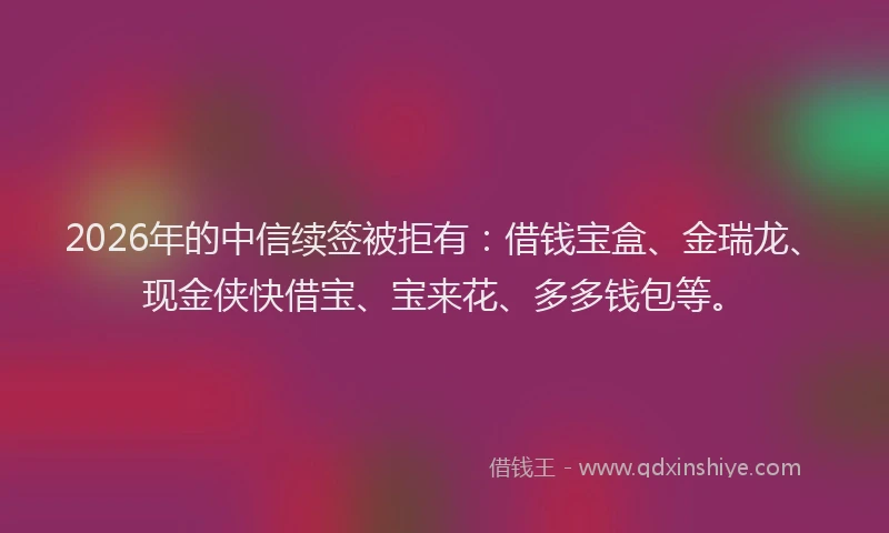 2026年的中信续签被拒有：借钱宝盒、金瑞龙、现金侠快借宝、宝来花、多多钱包等。
