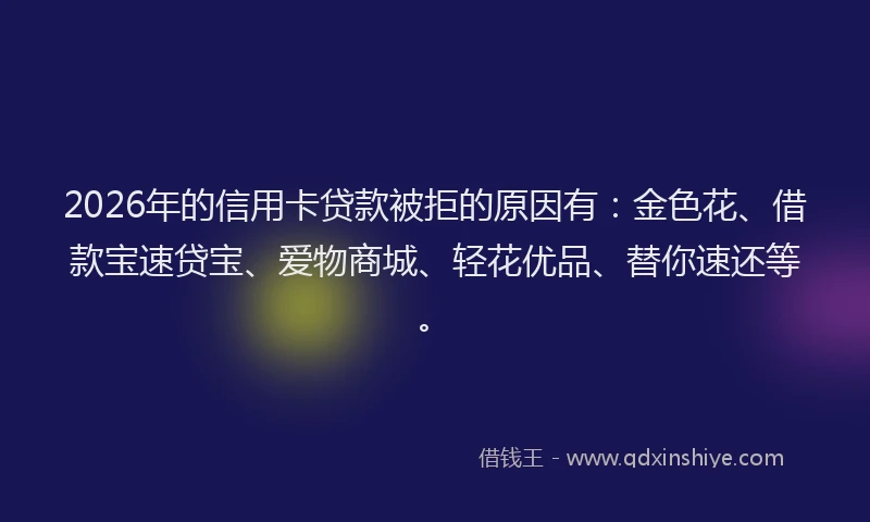 2026年的信用卡贷款被拒的原因有：金色花、借款宝速贷宝、爱物商城、轻花优品、替你速还等。