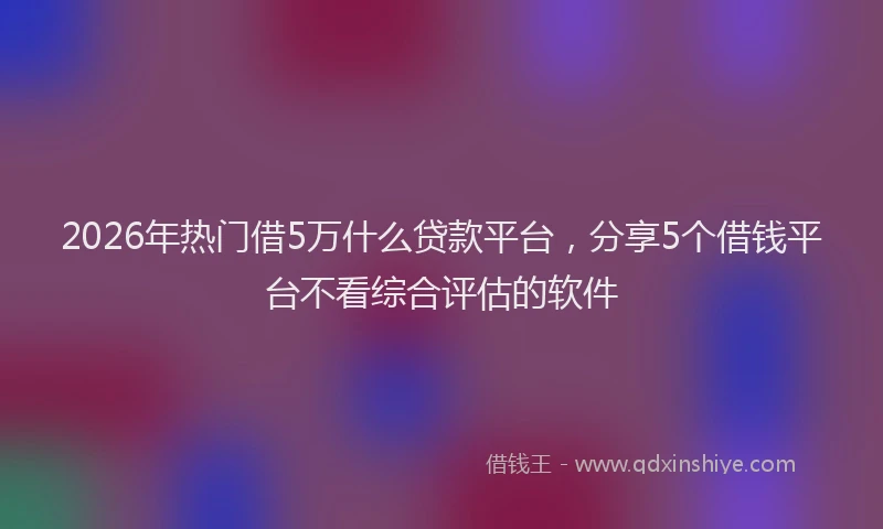 2026年热门借5万什么贷款平台，分享5个借钱平台不看综合评估的软件