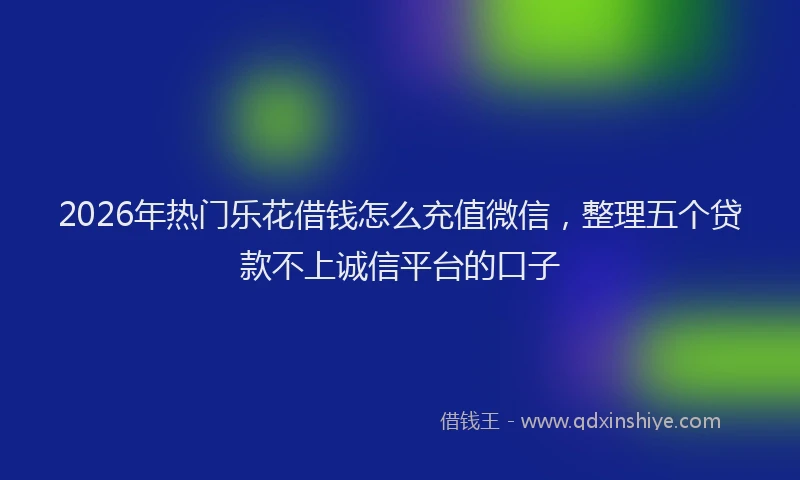 2026年热门乐花借钱怎么充值微信，整理五个贷款不上诚信平台的口子