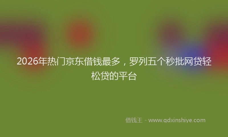 2026年热门京东借钱最多，罗列五个秒批网贷轻松贷的平台