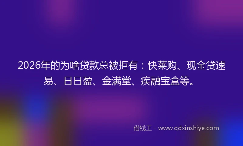 2026年的为啥贷款总被拒有：快莱购、现金贷速易、日日盈、金满堂、疾融宝盒等。