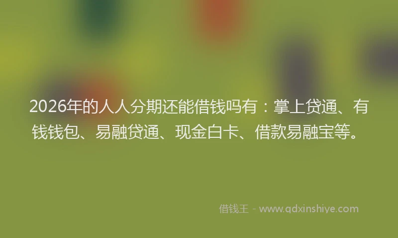 2026年的人人分期还能借钱吗有：掌上贷通、有钱钱包、易融贷通、现金白卡、借款易融宝等。