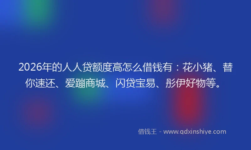 2026年的人人贷额度高怎么借钱有：花小猪、替你速还、爱蹦商城、闪贷宝易、彤伊好物等。