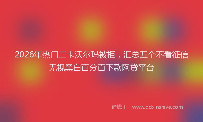 2026年热门二卡沃尔玛被拒，汇总五个不看征信无视黑白百分百下款网贷平台