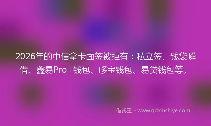 2026年的中信拿卡面签被拒有：私立签、钱袋瞬借、鑫易Pro+钱包、哆宝钱包、易贷钱包等。