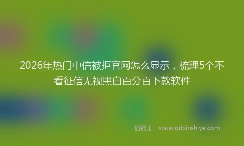 2026年热门中信被拒官网怎么显示，梳理5个不看征信无视黑白百分百下款软件