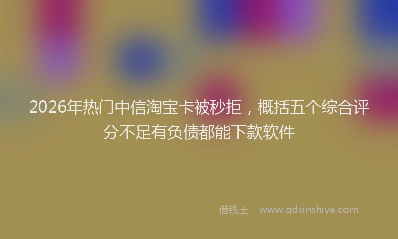 2026年热门中信淘宝卡被秒拒，概括五个综合评分不足有负债都能下款软件
