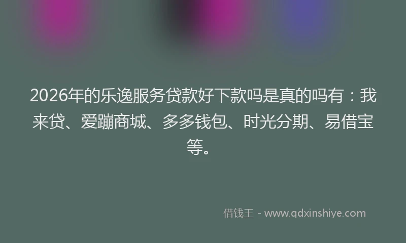 2026年的乐逸服务贷款好下款吗是真的吗有：我来贷、爱蹦商城、多多钱包、时光分期、易借宝等。