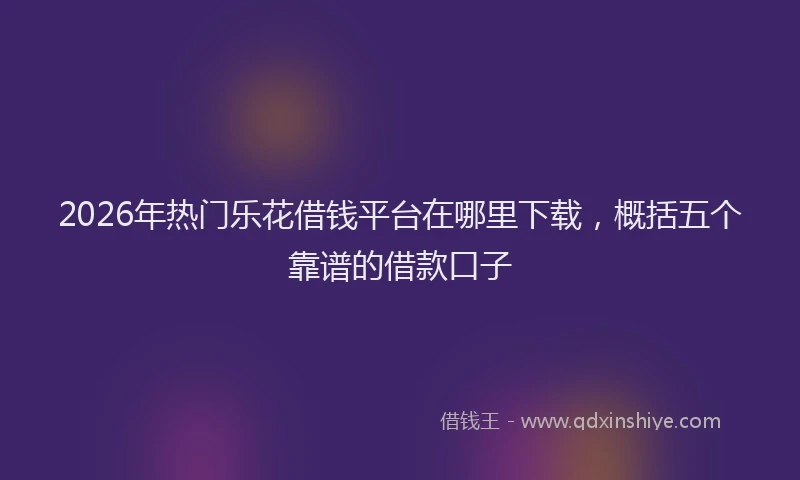 2026年热门乐花借钱平台在哪里下载，概括五个靠谱的借款口子