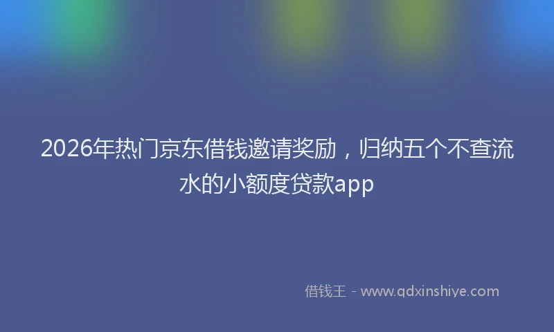 2026年热门京东借钱邀请奖励，归纳五个不查流水的小额度贷款app