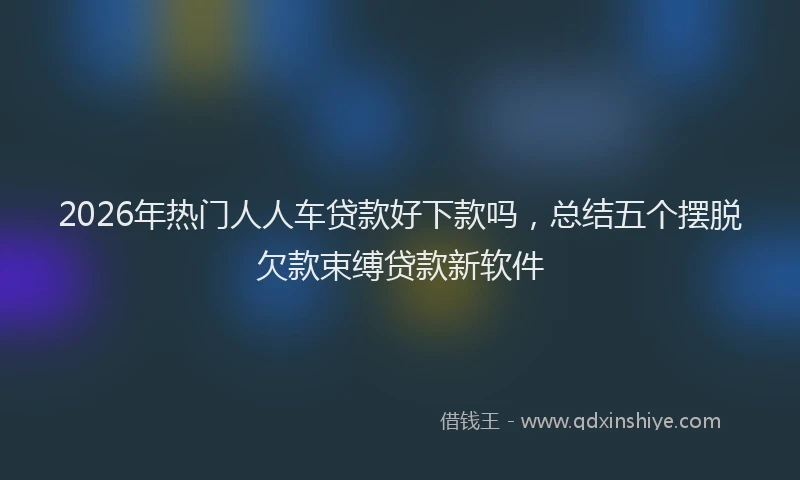 2026年热门人人车贷款好下款吗，总结五个摆脱欠款束缚贷款新软件