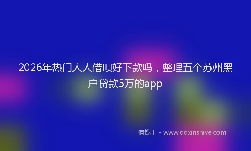 2026年热门人人借呗好下款吗，整理五个苏州黑户贷款5万的app