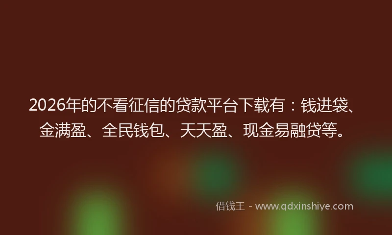 2026年的不看征信的贷款平台下载有：钱进袋、金满盈、全民钱包、天天盈、现金易融贷等。