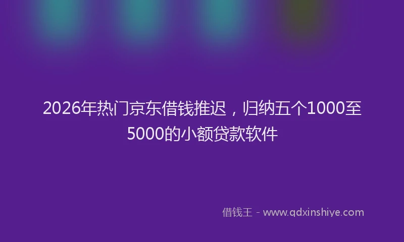 2026年热门京东借钱推迟，归纳五个1000至5000的小额贷款软件