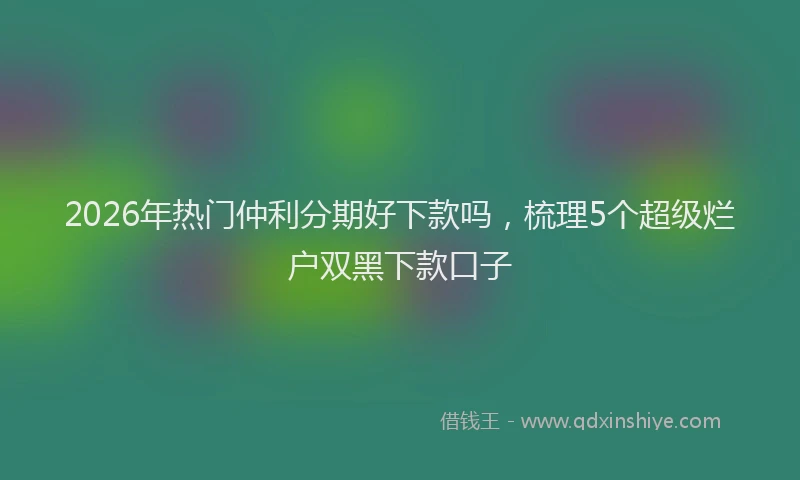 2026年热门仲利分期好下款吗，梳理5个超级烂户双黑下款口子